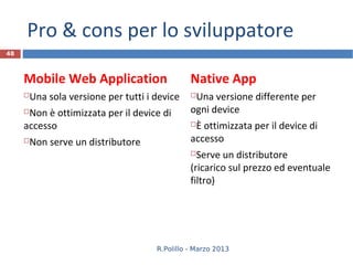 Pro & cons per lo sviluppatore
48



     Mobile Web Application                   Native App
     Una sola versione per tutti i device    Una versione differente per
     Non è ottimizzata per il device di      ogni device
     accesso                                  È ottimizzata per il device di
     Non serve un distributore               accesso
                                               Serve un distributore
                                              (ricarico sul prezzo ed eventuale
                                              filtro)




                                    R.Polillo - Marzo 2013
 