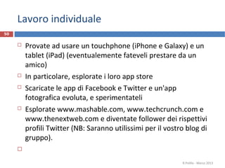Lavoro individuale
50


        Provate ad usare un touchphone (iPhone e Galaxy) e un
         tablet (iPad) (eventualemente fateveli prestare da un
         amico)
        In particolare, esplorate i loro app store
        Scaricate le app di Facebook e Twitter e un'app
         fotografica evoluta, e sperimentateli
        Esplorate www.mashable.com, www.techcrunch.com e
         www.thenextweb.com e diventate follower dei rispettivi
         profili Twitter (NB: Saranno utilissimi per il vostro blog di
         gruppo).
     

                                                             R.Polillo - Marzo 2013
 