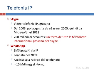 Telefonia IP
7


       Skype
         Video-telefonia IP, gratuita

         Dal 2003, poi acquisita da eBay nel 2005, quindi da
          Microsoft nel 2011
         700 milioni di accounts; un terzo di tutte le telefonate
          internazionali passano per Skype
       WhatsApp
         SMS gratuiti via IP

         Fondata nel 2009

         Accesso alla rubrica del telefonino

         > 10 Mdi msg al giorno
                                                          R.Polillo - Marzo 2013
 