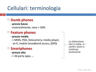 Cellulari: terminologia
8


       Dumb phones
        - prezzo basso
        - essenzialmente, voce + SMS
       Feature phones
        - prezzo medio
        - + MMS, PDA, fotocamera, media player,   La distinzione
          wi-fi, mobile broadband access, [GPS]   non è netta, e i
                                                  confini sono in
       Smartphones                               continua
        - prezzo alto                             evoluzione
        - + 3d party apps, …



                                                          R.Polillo - Marzo 2013
 