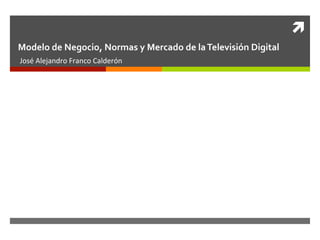 ì	
  
Modelo	
  de	
  Negocio,	
  Normas	
  y	
  Mercado	
  de	
  la	
  Televisión	
  Digital	
  
José	
  Alejandro	
  Franco	
  Calderón	
  
 