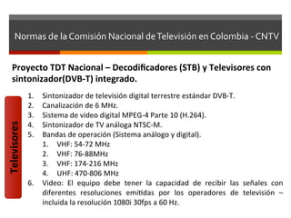 Normas	
  de	
  la	
  Comisión	
  Nacional	
  de	
  Televisión	
  en	
  Colombia	
  -­‐	
  CNTV	
  


     Proyecto	
  TDT	
  Nacional	
  –	
  Decodiﬁcadores	
  (STB)	
  y	
  Televisores	
  con	
  
     sintonizador(DVB-­‐T)	
  integrado.	
  
                  1.  Sintonizador	
  de	
  televisión	
  digital	
  terrestre	
  estándar	
  DVB-­‐T.	
  
                  2.  Canalización	
  de	
  6	
  MHz.	
  
                  3.  Sistema	
  de	
  video	
  digital	
  MPEG-­‐4	
  Parte	
  10	
  (H.264).	
  
Televisores	
  




                  4.  Sintonizador	
  de	
  TV	
  análoga	
  NTSC-­‐M.	
  
                  5.  Bandas	
  de	
  operación	
  (Sistema	
  análogo	
  y	
  digital).	
  
                      1.  VHF:	
  54-­‐72	
  MHz	
  
                      2.  VHF:	
  76-­‐88MHz	
  
                      3.  VHF:	
  174-­‐216	
  MHz	
  
                      4.  UHF:	
  470-­‐806	
  MHz	
  
                  6.  Video:	
   El	
   equipo	
   debe	
   tener	
   la	
   capacidad	
   de	
   recibir	
   las	
   señales	
   con	
  
                      diferentes	
   resoluciones	
   emifdas	
   por	
   los	
   operadores	
   de	
   televisión	
   –	
  
                      incluida	
  la	
  resolución	
  1080i	
  30fps	
  a	
  60	
  Hz.	
  
 