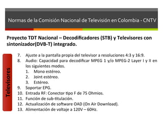 Normas	
  de	
  la	
  Comisión	
  Nacional	
  de	
  Televisión	
  en	
  Colombia	
  -­‐	
  CNTV	
  


     Proyecto	
  TDT	
  Nacional	
  –	
  Decodiﬁcadores	
  (STB)	
  y	
  Televisores	
  con	
  
     sintonizador(DVB-­‐T)	
  integrado.	
  
                  7.  Ajuste	
  a	
  la	
  pantalla	
  propia	
  del	
  televisor	
  a	
  resoluciones	
  4:3	
  y	
  16:9.	
  
                  8.  Audio:	
  Capacidad	
  para	
  decodiﬁcar	
  MPEG	
  1	
  y/o	
  MPEG-­‐2	
  Layer	
  I	
  y	
  II	
  en	
  
                       los	
  siguientes	
  modos.	
  
Televisores	
  




                       1.  Mono	
  estéreo.	
  
                       2.  Joint	
  estéreo.	
  
                       3.  Estéreo.	
  
                  9.  Soportar	
  EPG.	
  
                  10.  Entrada	
  RF:	
  Conector	
  fpo	
  F	
  de	
  75	
  Ohmios.	
  
                  11.  Función	
  de	
  sub-­‐ftulación.	
  
                  12.  Actualización	
  de	
  solware	
  OAD	
  (On	
  Air	
  Download).	
  
                  13.  Alimentación	
  de	
  voltaje	
  a	
  120V	
  –	
  60Hz.	
  
 