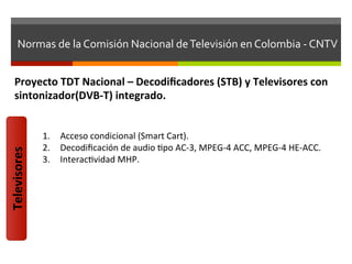 Normas	
  de	
  la	
  Comisión	
  Nacional	
  de	
  Televisión	
  en	
  Colombia	
  -­‐	
  CNTV	
  


    Proyecto	
  TDT	
  Nacional	
  –	
  Decodiﬁcadores	
  (STB)	
  y	
  Televisores	
  con	
  
    sintonizador(DVB-­‐T)	
  integrado.	
  


                  1.  Acceso	
  condicional	
  (Smart	
  Cart).	
  
                  2.  Decodiﬁcación	
  de	
  audio	
  fpo	
  AC-­‐3,	
  MPEG-­‐4	
  ACC,	
  MPEG-­‐4	
  HE-­‐ACC.	
  
Televisores	
  




                  3.  Interacfvidad	
  MHP.	
  
 