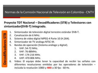 Normas	
  de	
  la	
  Comisión	
  Nacional	
  de	
  Televisión	
  en	
  Colombia	
  -­‐	
  CNTV	
  


         Proyecto	
  TDT	
  Nacional	
  –	
  Decodiﬁcadores	
  (STB)	
  y	
  Televisores	
  con	
  
         sintonizador(DVB-­‐T)	
  integrado.	
  
                            1.  Sintonizador	
  de	
  televisión	
  digital	
  terrestre	
  estándar	
  DVB-­‐T.	
  
Decodiﬁcadores	
  STB	
  




                            2.  Canalización	
  de	
  6	
  MHz.	
  
                            3.  Sistema	
  de	
  video	
  digital	
  MPEG-­‐4	
  Parte	
  10	
  (H.264).	
  
                            4.  Sintonizador	
  de	
  TV	
  análoga	
  NTSC-­‐M.	
  
                            5.  Bandas	
  de	
  operación	
  (Sistema	
  análogo	
  y	
  digital).	
  
                                1.  VHF:	
  54-­‐72	
  MHz.	
  
                                2.  VHF:	
  76-­‐88MHz.	
  
                                3.  VHF:	
  174-­‐216	
  MHz.	
  
                                4.  UHF:	
  470-­‐806	
  MHz.	
  
                            6.  Video:	
   El	
   equipo	
   debe	
   tener	
   la	
   capacidad	
   de	
   recibir	
   las	
   señales	
   con	
  
                                diferentes	
   resoluciones	
   emifdas	
   por	
   los	
   operadores	
   de	
   televisión	
   –	
  
                                incluida	
  la	
  resolución	
  1080i	
  y	
  480i	
  a	
  30	
  fps	
  -­‐	
  60	
  Hz.	
  	
  
 