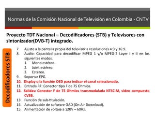 Normas	
  de	
  la	
  Comisión	
  Nacional	
  de	
  Televisión	
  en	
  Colombia	
  -­‐	
  CNTV	
  


         Proyecto	
  TDT	
  Nacional	
  –	
  Decodiﬁcadores	
  (STB)	
  y	
  Televisores	
  con	
  
         sintonizador(DVB-­‐T)	
  integrado.	
  
                            7.     Ajuste	
  a	
  la	
  pantalla	
  propia	
  del	
  televisor	
  a	
  resoluciones	
  4:3	
  y	
  16:9.	
  
Decodiﬁcadores	
  STB	
  




                            8.     Audio:	
   Capacidad	
   para	
   decodiﬁcar	
   MPEG	
   1	
   y/o	
   MPEG-­‐2	
   Layer	
   I	
   y	
   II	
   en	
   los	
  
                                   siguientes	
  modos.	
  
                                   1.  Mono	
  estéreo.	
  
                                   2.  Joint	
  estéreo.	
  
                                   3.  Estéreo.	
  
                            9.     Soportar	
  EPG.	
  
                            10.    Display	
  o	
  la	
  función	
  OSD	
  para	
  indicar	
  el	
  canal	
  seleccionado.	
  
                            11.    Entrada	
  RF:	
  Conector	
  fpo	
  F	
  de	
  75	
  Ohmios.	
  
                            12.    Salidas:	
   Conector	
   F	
   de	
   75	
   Ohmios	
   transmodulada	
   NTSC-­‐M,	
   video	
   compuesto	
  
                                   CVSB.	
  	
  
                            13.    Función	
  de	
  sub-­‐ftulación.	
  
                            14.    Actualización	
  de	
  solware	
  OAD	
  (On	
  Air	
  Download).	
  
                            15.    Alimentación	
  de	
  voltaje	
  a	
  120V	
  –	
  60Hz.	
  
 