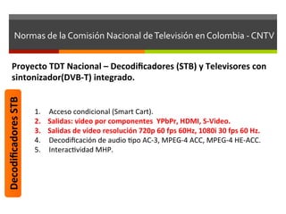 Normas	
  de	
  la	
  Comisión	
  Nacional	
  de	
  Televisión	
  en	
  Colombia	
  -­‐	
  CNTV	
  


         Proyecto	
  TDT	
  Nacional	
  –	
  Decodiﬁcadores	
  (STB)	
  y	
  Televisores	
  con	
  
         sintonizador(DVB-­‐T)	
  integrado.	
  
Decodiﬁcadores	
  STB	
  




                            1.    Acceso	
  condicional	
  (Smart	
  Cart).	
  
                            2.    Salidas:	
  video	
  por	
  componentes	
  	
  YPbPr,	
  HDMI,	
  S-­‐Video.	
  
                            3.    Salidas	
  de	
  video	
  resolución	
  720p	
  60	
  fps	
  60Hz,	
  1080i	
  30	
  fps	
  60	
  Hz.	
  
                            4.    Decodiﬁcación	
  de	
  audio	
  fpo	
  AC-­‐3,	
  MPEG-­‐4	
  ACC,	
  MPEG-­‐4	
  HE-­‐ACC.	
  
                            5.    Interacfvidad	
  MHP.	
  
 