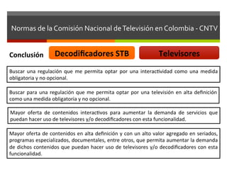 Normas	
  de	
  la	
  Comisión	
  Nacional	
  de	
  Televisión	
  en	
  Colombia	
  -­‐	
  CNTV	
  


Conclusión	
                  Decodiﬁcadores	
  STB	
                                               Televisores	
  
Buscar	
   una	
   regulación	
   que	
   me	
   permita	
   optar	
   por	
   una	
   interacfvidad	
   como	
   una	
   medida	
  
obligatoria	
  y	
  no	
  opcional.	
  

Buscar	
   para	
   una	
   regulación	
   que	
   me	
   permita	
   optar	
   por	
   una	
   televisión	
   en	
   alta	
   deﬁnición	
  
como	
  una	
  medida	
  obligatoria	
  y	
  no	
  opcional.	
  

Mayor	
   oferta	
   de	
   contenidos	
   interacfvos	
   para	
   aumentar	
   la	
   demanda	
   de	
   servicios	
   que	
  
puedan	
  hacer	
  uso	
  de	
  televisores	
  y/o	
  decodiﬁcadores	
  con	
  esta	
  funcionalidad.	
  

Mayor	
  oferta	
  de	
  contenidos	
  en	
  alta	
  deﬁnición	
  y	
  con	
  un	
  alto	
  valor	
  agregado	
  en	
  seriados,	
  
programas	
   especializados,	
   documentales,	
   entre	
   otros,	
   que	
   permita	
   aumentar	
   la	
   demanda	
  
de	
  dichos	
  contenidos	
  que	
  puedan	
  hacer	
  uso	
  de	
  televisores	
  y/o	
  decodiﬁcadores	
  con	
  esta	
  
funcionalidad.	
  
 