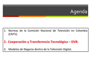 Agenda	
  


1.  Normas	
   de	
   la	
   Comisión	
   Nacional	
   de	
   Televisión	
   en	
   Colombia	
  
    (CNTV).	
  

2.  Cooperación	
  y	
  Transferencia	
  Tecnológica	
  –	
  DVB.	
  

3.  Modelos	
  de	
  Negocio	
  dentro	
  de	
  la	
  Televisión	
  Digital.	
  
 