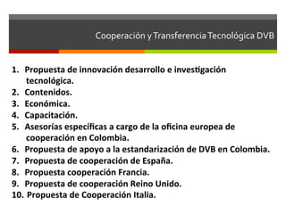 Cooperación	
  y	
  Transferencia	
  Tecnológica	
  DVB	
  	
  


1.  Propuesta	
  de	
  innovación	
  desarrollo	
  e	
  invesgación	
  
       tecnológica.	
  
2.  Contenidos.	
  
3.  Económica.	
  
4.  Capacitación.	
  
5.  Asesorías	
  especíﬁcas	
  a	
  cargo	
  de	
  la	
  oﬁcina	
  europea	
  de	
  
       cooperación	
  en	
  Colombia.	
  
6.  Propuesta	
  de	
  apoyo	
  a	
  la	
  estandarización	
  de	
  DVB	
  en	
  Colombia.	
  
7.  Propuesta	
  de	
  cooperación	
  de	
  España.	
  
8.  Propuesta	
  cooperación	
  Francia.	
  
9.  Propuesta	
  de	
  cooperación	
  Reino	
  Unido.	
  
10.  	
  Propuesta	
  de	
  Cooperación	
  Italia.	
  
 