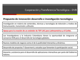 Cooperación	
  y	
  Transferencia	
  Tecnológica	
  –	
  DVB	
  	
  	
  


Propuesta	
  de	
  innovación	
  desarrollo	
  e	
  invesgación	
  tecnológica	
  
Invesfgación	
  en	
  materia	
  de	
  contenidos,	
  técnicas	
  y	
  tecnologías	
  de	
  televisión	
  y	
  medios	
  de	
  
Comunicación,	
  transmisión	
  y	
  difusión.	
  

Apoyo	
  para	
  la	
  creación	
  de	
  un	
  estándar	
  de	
  TDT-­‐LAC	
  para	
  Lanoamérica	
  y	
  el	
  Caribe.	
  

Los	
   Invesfgadores	
   y	
   la	
   Industria	
   Colombiana	
   fenen	
   la	
   oportunidad	
   de	
   integrarse	
   al	
  
consorcio	
  DVB	
  para	
  el	
  desarrollo	
  de	
  tecnologías	
  globales.	
  

Nuevos	
  modelos	
  de	
  negocio	
  como	
  el	
  de	
  la	
  publicidad	
  Interacfva	
  y	
  dinámica.	
  

Desarrollo	
  de	
  proyectos	
  T-­‐Goverment	
  y	
  estudios	
  que	
  fomenten	
  la	
  parfcipación	
  social.	
  

Asesoría	
  y	
  asistencia	
  para	
  el	
  desarrollo	
  de	
  aplicaciones	
  interacfvas	
  por	
  parte	
  del	
  Gobierno	
  
Italiano.	
  
 
