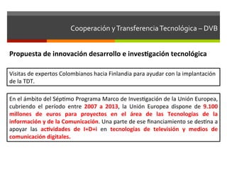 Cooperación	
  y	
  Transferencia	
  Tecnológica	
  –	
  DVB	
  	
  	
  


Propuesta	
  de	
  innovación	
  desarrollo	
  e	
  invesgación	
  tecnológica	
  

Visitas	
  de	
  expertos	
  Colombianos	
  hacia	
  Finlandia	
  para	
  ayudar	
  con	
  la	
  implantación	
  
de	
  la	
  TDT.	
  

En	
  el	
  ámbito	
  del	
  Sépfmo	
  Programa	
  Marco	
  de	
  Invesfgación	
  de	
  la	
  Unión	
  Europea,	
  
cubriendo	
   el	
   período	
   entre	
   2007	
   a	
   2013,	
   la	
   Unión	
   Europea	
   dispone	
   de	
   9.100	
  
millones	
   de	
   euros	
   para	
   proyectos	
   en	
   el	
   área	
   de	
   las	
   Tecnologías	
   de	
   la	
  
información	
  y	
  de	
  la	
  Comunicación.	
  Una	
  parte	
  de	
  ese	
  ﬁnanciamiento	
  se	
  desfna	
  a	
  
apoyar	
   las	
   acvidades	
   de	
   I+D+i	
   en	
   tecnologías	
   de	
   televisión	
   y	
   medios	
   de	
  
comunicación	
  digitales.	
  
 