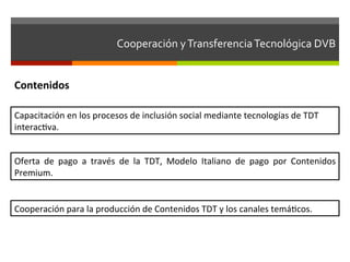 Cooperación	
  y	
  Transferencia	
  Tecnológica	
  DVB	
  	
  


Contenidos	
  

Capacitación	
  en	
  los	
  procesos	
  de	
  inclusión	
  social	
  mediante	
  tecnologías	
  de	
  TDT	
  
interacfva.	
  


Oferta	
   de	
   pago	
   a	
   través	
   de	
   la	
   TDT,	
   Modelo	
   Italiano	
   de	
   pago	
   por	
   Contenidos	
  
Premium.	
  


Cooperación	
  para	
  la	
  producción	
  de	
  Contenidos	
  TDT	
  y	
  los	
  canales	
  temáfcos.	
  
 