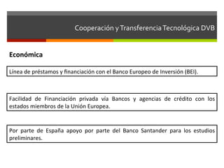 Cooperación	
  y	
  Transferencia	
  Tecnológica	
  DVB	
  	
  


Económica	
  

Línea	
  de	
  préstamos	
  y	
  ﬁnanciación	
  con	
  el	
  Banco	
  Europeo	
  de	
  Inversión	
  (BEI).	
  



Facilidad	
   de	
   Financiación	
   privada	
   vía	
   Bancos	
   y	
   agencias	
   de	
   crédito	
   con	
   los	
  
estados	
  miembros	
  de	
  la	
  Unión	
  Europea.	
  


Por	
   parte	
   de	
   España	
   apoyo	
   por	
   parte	
   del	
   Banco	
   Santander	
   para	
   los	
   estudios	
  
preliminares.	
  
 