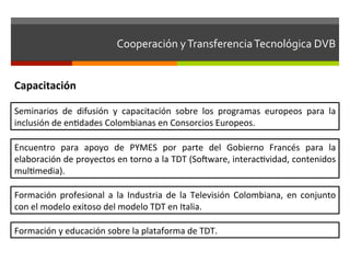 Cooperación	
  y	
  Transferencia	
  Tecnológica	
  DVB	
  	
  


Capacitación	
  

Seminarios	
   de	
   difusión	
   y	
   capacitación	
   sobre	
   los	
   programas	
   europeos	
   para	
   la	
  
inclusión	
  de	
  enfdades	
  Colombianas	
  en	
  Consorcios	
  Europeos.	
  

Encuentro	
   para	
   apoyo	
   de	
   PYMES	
   por	
   parte	
   del	
   Gobierno	
   Francés	
   para	
   la	
  
elaboración	
   de	
   proyectos	
   en	
   torno	
   a	
   la	
   TDT	
   (Solware,	
   interacfvidad,	
   contenidos	
  
mulfmedia).	
  

Formación	
   profesional	
   a	
   la	
   Industria	
   de	
   la	
   Televisión	
   Colombiana,	
   en	
   conjunto	
  
con	
  el	
  modelo	
  exitoso	
  del	
  modelo	
  TDT	
  en	
  Italia.	
  

Formación	
  y	
  educación	
  sobre	
  la	
  plataforma	
  de	
  TDT.	
  
 