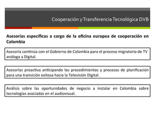 Cooperación	
  y	
  Transferencia	
  Tecnológica	
  DVB	
  	
  


Asesorías	
   especíﬁcas	
   a	
   cargo	
   de	
   la	
   oﬁcina	
   europea	
   de	
   cooperación	
   en	
  
Colombia	
  

Asesoría	
  confnúa	
  con	
  el	
  Gobierno	
  de	
  Colombia	
  para	
  el	
  proceso	
  migratorio	
  de	
  TV	
  
análoga	
  a	
  Digital.	
  


Asesorías	
   proacfva	
   anfcipando	
   los	
   procedimientos	
   y	
   procesos	
   de	
   planiﬁcación	
  
para	
  una	
  transición	
  exitosa	
  hacia	
  la	
  Televisión	
  Digital.	
  


Análisis	
   sobre	
   las	
   oportunidades	
   de	
   negocio	
   a	
   instalar	
   en	
   Colombia	
   sobre	
  
tecnologías	
  asociadas	
  en	
  el	
  audiovisual.	
  
 