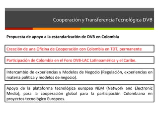 Cooperación	
  y	
  Transferencia	
  Tecnológica	
  DVB	
  	
  


Propuesta	
  de	
  apoyo	
  a	
  la	
  estandarización	
  de	
  DVB	
  en	
  Colombia	
  

Creación	
  de	
  una	
  Oﬁcina	
  de	
  Cooperación	
  con	
  Colombia	
  en	
  TDT,	
  permanente	
  

Parfcipación	
  de	
  Colombia	
  en	
  el	
  Foro	
  DVB-­‐LAC	
  Lafnoamérica	
  y	
  el	
  Caribe.	
  

Intercambio	
  de	
  experiencias	
  y	
  Modelos	
  de	
  Negocio	
  (Regulación,	
  experiencias	
  en	
  
materia	
  polífca	
  y	
  modelos	
  de	
  negocio).	
  

Apoyo	
   de	
   la	
   plataforma	
   tecnológica	
   europea	
   NEM	
   (Network	
   and	
   Electronic	
  
Media),	
   para	
   la	
   cooperación	
   global	
   para	
   la	
   parfcipación	
   Colombiana	
   en	
  
proyectos	
  tecnológico	
  Europeos.	
  
 