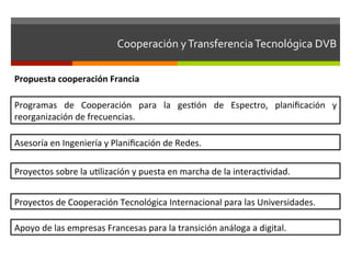 Cooperación	
  y	
  Transferencia	
  Tecnológica	
  DVB	
  	
  

Propuesta	
  cooperación	
  Francia	
  

Programas	
   de	
   Cooperación	
   para	
   la	
   gesfón	
   de	
   Espectro,	
   planiﬁcación	
   y	
  
reorganización	
  de	
  frecuencias.	
  

Asesoría	
  en	
  Ingeniería	
  y	
  Planiﬁcación	
  de	
  Redes.	
  

Proyectos	
  sobre	
  la	
  uflización	
  y	
  puesta	
  en	
  marcha	
  de	
  la	
  interacfvidad.	
  


Proyectos	
  de	
  Cooperación	
  Tecnológica	
  Internacional	
  para	
  las	
  Universidades.	
  

Apoyo	
  de	
  las	
  empresas	
  Francesas	
  para	
  la	
  transición	
  análoga	
  a	
  digital.	
  
 