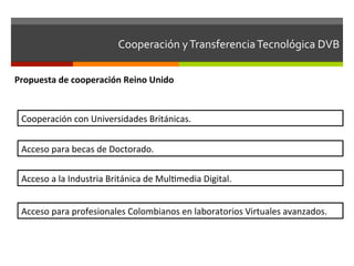 Cooperación	
  y	
  Transferencia	
  Tecnológica	
  DVB	
  	
  

Propuesta	
  de	
  cooperación	
  Reino	
  Unido	
  


  Cooperación	
  con	
  Universidades	
  Británicas.	
  


  Acceso	
  para	
  becas	
  de	
  Doctorado.	
  


  Acceso	
  a	
  la	
  Industria	
  Británica	
  de	
  Mulfmedia	
  Digital.	
  


  Acceso	
  para	
  profesionales	
  Colombianos	
  en	
  laboratorios	
  Virtuales	
  avanzados.	
  
 