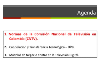 Agenda	
  


1.  Normas	
   de	
   la	
   Comisión	
   Nacional	
   de	
   Televisión	
   en	
  
    Colombia	
  (CNTV).	
  

2.  Cooperación	
  y	
  Transferencia	
  Tecnológica	
  –	
  DVB.	
  

3.  Modelos	
  de	
  Negocio	
  dentro	
  de	
  la	
  Televisión	
  Digital.	
  
 