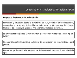 Cooperación	
  y	
  Transferencia	
  Tecnológica	
  DVB	
  	
  

Propuesta	
  de	
  cooperación	
  Reino	
  Unido	
  

Formación	
  y	
  educación	
  sobre	
  la	
  plataforma	
  de	
  TDT,	
  donde	
  se	
  ofrecen	
  lecciones,	
  
seminarios	
   y	
   cursos	
   de	
   Universidades,	
   Ministerios	
   y	
   Organismos	
   del	
   Estado,	
  
Insftutos	
  de	
  Tecnología,	
  Ordenes	
  Profesionales,	
  Bancos	
  e	
  Industrias.	
  

La	
  Universidad	
  de	
  Siena	
  y	
  Dida	
  Group	
  han	
  elaborado	
  un	
  modelo	
  de	
  t-­‐learning	
  en	
  
la	
  TDT.	
  

Intercambios	
  entre	
  Colombia	
  e	
  Inglaterra	
  de	
  profesores	
  y	
  de	
  estudiantes	
  de	
  post	
  
grados.	
  

Formación	
   profesional	
   a	
   la	
   Industria	
   de	
   Televisión	
   colombiana.	
   El	
   modelo	
   de	
   la	
  
TDT.	
  
 