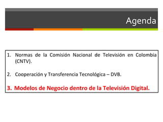 Agenda	
  


1.  Normas	
   de	
   la	
   Comisión	
   Nacional	
   de	
   Televisión	
   en	
   Colombia	
  
    (CNTV).	
  

2.  Cooperación	
  y	
  Transferencia	
  Tecnológica	
  –	
  DVB.	
  

3.  Modelos	
  de	
  Negocio	
  dentro	
  de	
  la	
  Televisión	
  Digital.	
  
 