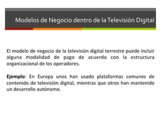 Modelos	
  de	
  Negocio	
  dentro	
  de	
  la	
  Televisión	
  Digital	
  



El	
   modelo	
   de	
   negocio	
   de	
   la	
   televisión	
   digital	
   terrestre	
   puede	
   incluir	
  
alguna	
   modalidad	
   de	
   pago	
   de	
   acuerdo	
   con	
   la	
   estructura	
  
organizacional	
  de	
  los	
  operadores.	
  	
  	
  
	
  
Ejemplo:	
   En	
   Europa	
   unos	
   han	
   usado	
   plataformas	
   comunes	
   de	
  
contenido	
  de	
  televisión	
  digital,	
  mientras	
  que	
  otros	
  han	
  mantenido	
  
un	
  desarrollo	
  autónomo.	
  
 