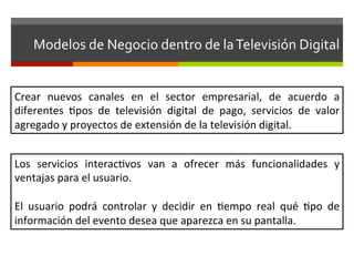 Modelos	
  de	
  Negocio	
  dentro	
  de	
  la	
  Televisión	
  Digital	
  


Crear	
   nuevos	
   canales	
   en	
   el	
   sector	
   empresarial,	
   de	
   acuerdo	
   a	
  
diferentes	
   fpos	
   de	
   televisión	
   digital	
   de	
   pago,	
   servicios	
   de	
   valor	
  
agregado	
  y	
  proyectos	
  de	
  extensión	
  de	
  la	
  televisión	
  digital.	
  


Los	
   servicios	
   interacfvos	
   van	
   a	
   ofrecer	
   más	
   funcionalidades	
   y	
  
ventajas	
  para	
  el	
  usuario.	
  	
  	
  
	
  
El	
   usuario	
   podrá	
   controlar	
   y	
   decidir	
   en	
   fempo	
   real	
   qué	
   fpo	
   de	
  
información	
  del	
  evento	
  desea	
  que	
  aparezca	
  en	
  su	
  pantalla.	
  
 