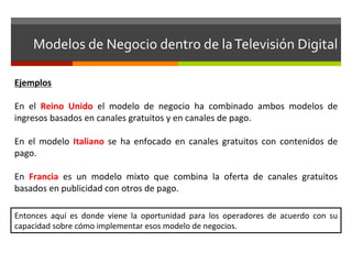 Modelos	
  de	
  Negocio	
  dentro	
  de	
  la	
  Televisión	
  Digital	
  

Ejemplos	
  	
  
	
  
En	
   el	
   Reino	
   Unido	
   el	
   modelo	
   de	
   negocio	
   ha	
   combinado	
   ambos	
   modelos	
   de	
  
ingresos	
  basados	
  en	
  canales	
  gratuitos	
  y	
  en	
  canales	
  de	
  pago.	
  	
  	
  
	
  
En	
   el	
   modelo	
   Italiano	
   se	
   ha	
   enfocado	
   en	
   canales	
   gratuitos	
   con	
   contenidos	
   de	
  
pago.	
  
	
  
En	
   Francia	
   es	
   un	
   modelo	
   mixto	
   que	
   combina	
   la	
   oferta	
   de	
   canales	
   gratuitos	
  
basados	
  en	
  publicidad	
  con	
  otros	
  de	
  pago.	
  

Entonces	
   aquí	
   es	
   donde	
   viene	
   la	
   oportunidad	
   para	
   los	
   operadores	
   de	
   acuerdo	
   con	
   su	
  
capacidad	
  sobre	
  cómo	
  implementar	
  esos	
  modelo	
  de	
  negocios.	
  
 