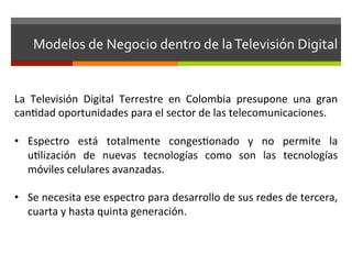 Modelos	
  de	
  Negocio	
  dentro	
  de	
  la	
  Televisión	
  Digital	
  


La	
   Televisión	
   Digital	
   Terrestre	
   en	
   Colombia	
   presupone	
   una	
   gran	
  
canfdad	
  oportunidades	
  para	
  el	
  sector	
  de	
  las	
  telecomunicaciones.	
  	
  
	
  
•  Espectro	
   está	
   totalmente	
   congesfonado	
   y	
   no	
   permite	
   la	
  
      uflización	
   de	
   nuevas	
   tecnologías	
   como	
   son	
   las	
   tecnologías	
  
      móviles	
  celulares	
  avanzadas.	
  	
  	
  
	
  
•  Se	
  necesita	
  ese	
  espectro	
  para	
  desarrollo	
  de	
  sus	
  redes	
  de	
  tercera,	
  
      cuarta	
  y	
  hasta	
  quinta	
  generación.	
  
 
