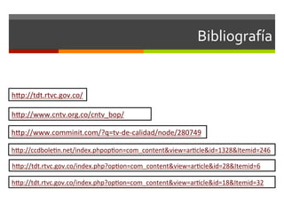 Bibliografía	
  	
  


hsp://tdt.rtvc.gov.co/	
  	
  

hsp://www.cntv.org.co/cntv_bop/	
  	
  

hsp://www.comminit.com/?q=tv-­‐de-­‐calidad/node/280749	
  	
  

hsp://ccdbolefn.net/index.phpopfon=com_content&view=arfcle&id=1328&Itemid=246	
  	
  

hsp://tdt.rtvc.gov.co/index.php?opfon=com_content&view=arfcle&id=28&Itemid=6	
  	
  

hsp://tdt.rtvc.gov.co/index.php?opfon=com_content&view=arfcle&id=18&Itemid=32	
  	
  
 