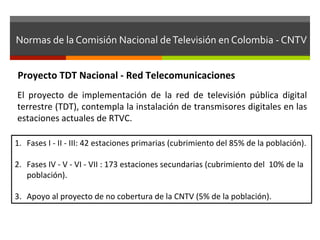 Normas	
  de	
  la	
  Comisión	
  Nacional	
  de	
  Televisión	
  en	
  Colombia	
  -­‐	
  CNTV	
  


 Proyecto	
  TDT	
  Nacional	
  -­‐	
  Red	
  Telecomunicaciones	
  
 El	
   proyecto	
   de	
   implementación	
   de	
   la	
   red	
   de	
   televisión	
   pública	
   digital	
  
 terrestre	
   (TDT),	
   contempla	
   la	
   instalación	
   de	
   transmisores	
   digitales	
   en	
   las	
  
 estaciones	
  actuales	
  de	
  RTVC.	
  

1.  Fases	
  I	
  -­‐	
  II	
  -­‐	
  III:	
  42	
  estaciones	
  primarias	
  (cubrimiento	
  del	
  85%	
  de	
  la	
  población).	
  

2.  Fases	
  IV	
  -­‐	
  V	
  -­‐	
  VI	
  -­‐	
  VII	
  :	
  173	
  estaciones	
  secundarias	
  (cubrimiento	
  del	
  	
  10%	
  de	
  la	
  
    población).	
  

3.  Apoyo	
  al	
  proyecto	
  de	
  no	
  cobertura	
  de	
  la	
  CNTV	
  (5%	
  de	
  la	
  población).	
  
 