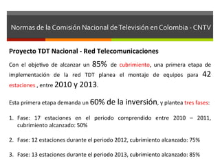 Normas	
  de	
  la	
  Comisión	
  Nacional	
  de	
  Televisión	
  en	
  Colombia	
  -­‐	
  CNTV	
  


Proyecto	
  TDT	
  Nacional	
  -­‐	
  Red	
  Telecomunicaciones	
  
Con	
   el	
   objefvo	
   de	
   alcanzar	
   un	
   85%	
   de	
   cubrimiento,	
   una	
   primera	
   etapa	
   de	
  
implementación	
   de	
   la	
   red	
   TDT	
   planea	
   el	
   montaje	
   de	
   equipos	
   para	
           42	
  
estaciones	
  ,	
  entre	
  2010	
  y	
  2013.	
  	
  
	
  
Esta	
  primera	
  etapa	
  demanda	
  un	
  60%	
  de	
  la	
  inversión,	
  y	
  plantea	
  tres	
  fases:	
  
	
  	
  
1.  Fase:	
   17	
   estaciones	
   en	
   el	
   periodo	
   comprendido	
   entre	
   2010	
   –	
   2011,	
  
         cubrimiento	
  alcanzado:	
  50%	
  

2.  Fase:	
  12	
  estaciones	
  durante	
  el	
  periodo	
  2012,	
  cubrimiento	
  alcanzado:	
  75%	
  

3.  Fase:	
  13	
  estaciones	
  durante	
  el	
  periodo	
  2013,	
  cubrimiento	
  alcanzado:	
  85%	
  
 