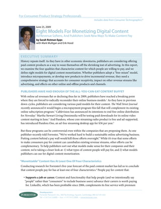 For Consumer Product Strategy Professionals
                                                                            Includes data from Consumer Technographics®

              June 25, 2009
              Eight Models For Monetizing Digital Content
              Ad Revenue Softens, And Publishers Seek New Ways To Make Content Pay
              by sarah rotman epps
              with Mark Mulligan and Erik Hood




 ExECUT I v E S U M MA Ry
 History repeats itself: As they have in other economic downturns, publishers are considering offering
 paid content products as a way to wean themselves off the shrinking teat of advertising. In this report,
 we examine the four qualities that characterize content for which people are willing to pay, and we
 define eight models for digital content monetization. Whether publishers adopt a “free-mium” model,
 introduce micropayments, or develop new products to drive incremental revenue, they need a
 comprehensive strategy that accounts for consumer receptivity, impact on other revenue streams like
 advertising, and effects on other online and offline products and channels.

 publisHers Have Had enougH of tHe all-you-can-eat content buffet
 With online ad revenues flat or declining thus far in 2009, publishers have reached a breaking point
 where they are forced to radically reconsider their online business models.1 As they have in previous
 down cycles, publishers are considering various paid models for their content. The Wall Street Journal
 recently announced it would begin a micropayment program this fall that will complement its existing
 online subscription program.2 Cablevision has announced its intentions to end free online distribution
 for Newsday.3 Martha Stewart Living Omnimedia will be testing paid downloads for its online video
 content starting in June.4 And Pandora, whose core streaming radio product is free and ad-supported,
 has introduced Pandora One, an ad-free streaming desktop app for $36 per year.5

 But these programs can be controversial even within the companies that are proposing them. As one
 publisher recently told Forrester, “We’ve worked hard to build a sustainable online advertising business.
 Putting content behind a pay wall would kill those efforts overnight.” While it’s true that some efforts
 to make consumers pay for content can cannibalize existing revenue streams, other efforts can be
 complementary. To help publishers sort out what models make sense for their companies and their
 content, we’re taking a closer look at: 1) what types of content people will pay for, and 2) what models
 publishers can use for digital content monetization.

“Monetizable” content Has at least one of four characteristics
 Conducting research for Forrester’s five-year forecast of the paid content market has led us to conclude
 that content people pay for has at least one of four characteristics.6 People pay for content that:

   · Supports a job or career. Content and functionality that help people (and we intentionally say
    “people” rather than “consumers” to include business users) advance their careers is worth paying
     for. LinkedIn, which has been profitable since 2006, complements its free service with premium

                 Headquarters
                 Forrester Research, Inc., 400 Technology Square, Cambridge, MA 02139 USA
                 Tel: +1 617.613.6000 • Fax: +1 617.613.5000 • www.forrester.com
 