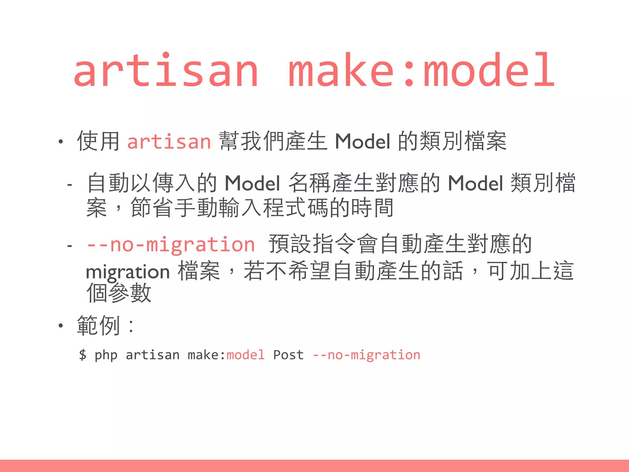 artisan	
  make:model
• 使⽤用 artisan 幫我們產⽣生 Model 的類別檔案
- ⾃自動以傳⼊入的 Model 名稱產⽣生對應的 Model 類別檔
案，節省⼿手動輸⼊入程式碼的時間
- -­‐-­‐no-­‐migration	
  預設指令會⾃自動產⽣生對應的
migration 檔案，若不希望⾃自動產⽣生的話，可加上這
個參數
• 範例：
$	
  php	
  artisan	
  make:model	
  Post	
  -­‐-­‐no-­‐migration
 