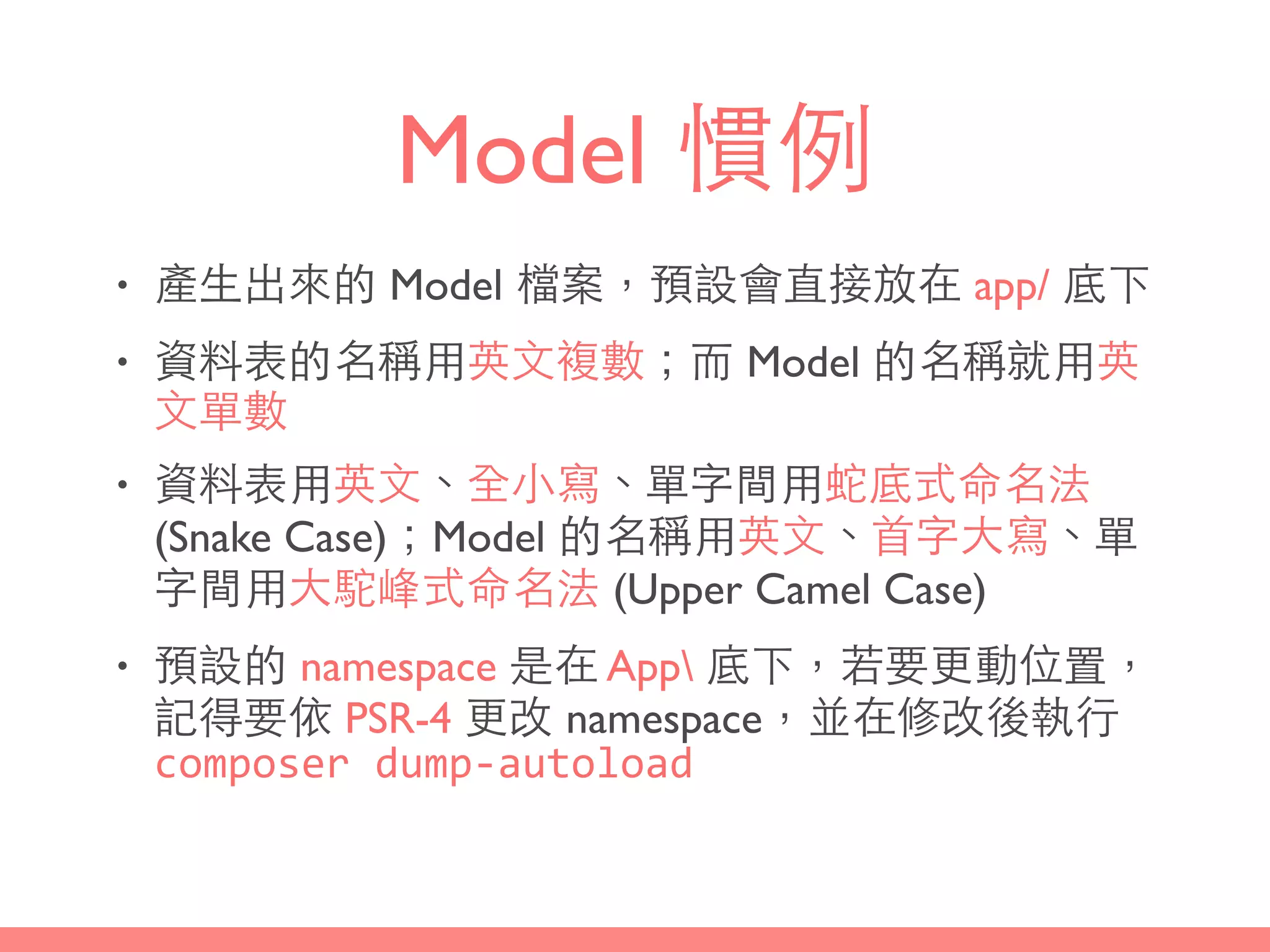 Model 慣例
• 產⽣生出來的 Model 檔案，預設會直接放在 app/ 底下
• 資料表的名稱⽤用英⽂文複數；⽽而 Model 的名稱就⽤用英
⽂文單數
• 資料表⽤用英⽂文、全⼩小寫、單字間⽤用蛇底式命名法
(Snake Case)；Model 的名稱⽤用英⽂文、⾸首字⼤大寫、單
字間⽤用⼤大駝峰式命名法 (Upper Camel Case)
• 預設的 namespace 是在 App 底下，若要更動位置，
記得要依 PSR-4 更改 namespace，並在修改後執⾏行
composer	
  dump-­‐autoload
 