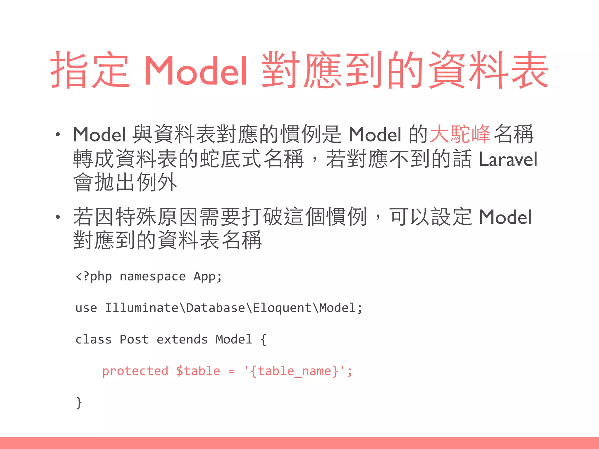 指定 Model 對應到的資料表
• Model 與資料表對應的慣例是 Model 的⼤大駝峰名稱
轉成資料表的蛇底式名稱，若對應不到的話 Laravel
會拋出例外
• 若因特殊原因需要打破這個慣例，可以設定 Model
對應到的資料表名稱
<?php	
  namespace	
  App;	
  
use	
  IlluminateDatabaseEloquentModel;	
  
class	
  Post	
  extends	
  Model	
  {	
  
	
   protected	
  $table	
  =	
  '{table_name}';	
  
}
 