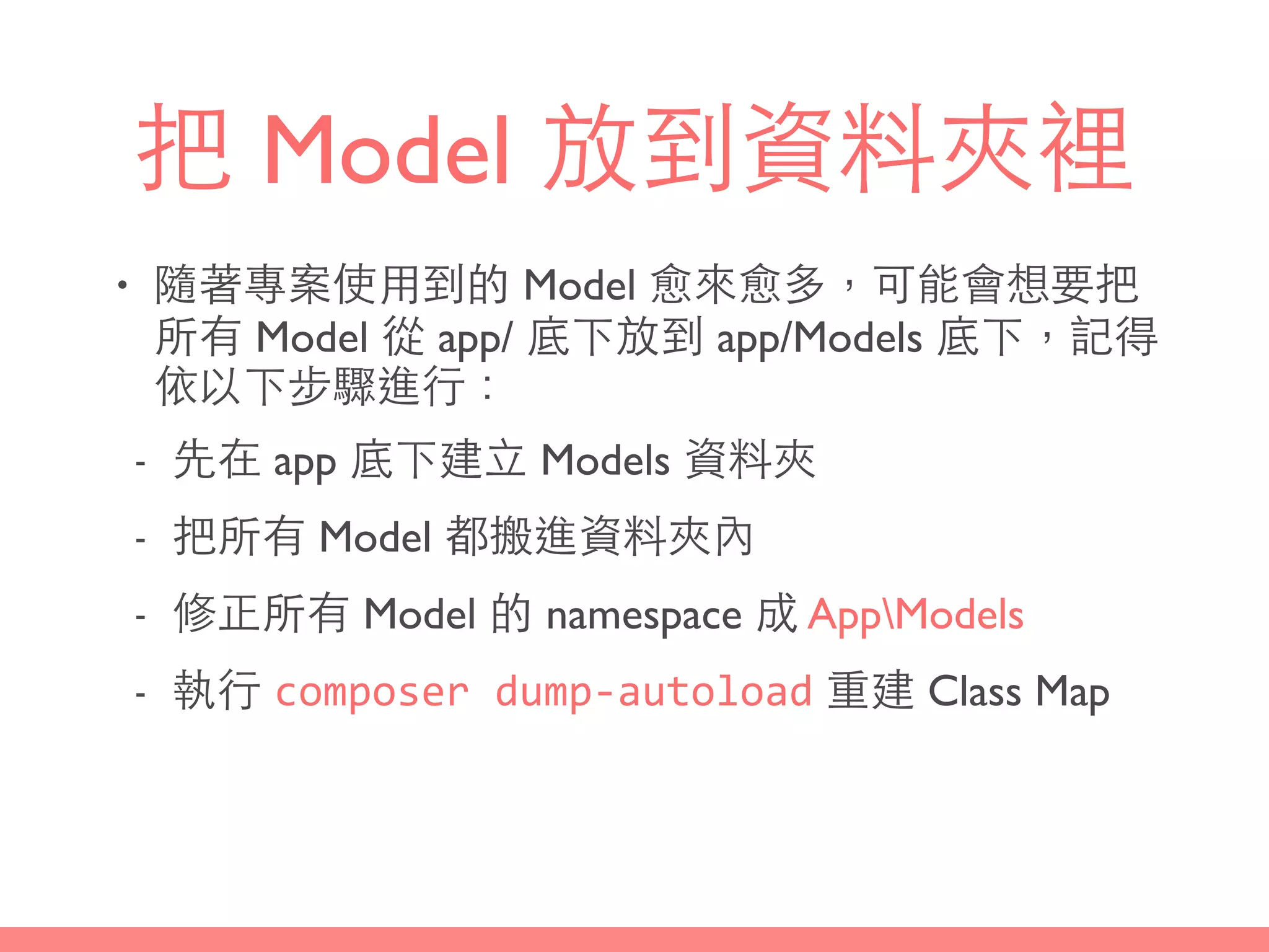 把 Model 放到資料夾裡
• 隨著專案使⽤用到的 Model 愈來愈多，可能會想要把
所有 Model 從 app/ 底下放到 app/Models 底下，記得
依以下步驟進⾏行：
- 先在 app 底下建⽴立 Models 資料夾
- 把所有 Model 都搬進資料夾內
- 修正所有 Model 的 namespace 成 AppModels
- 執⾏行 composer	
  dump-­‐autoload 重建 Class Map
 