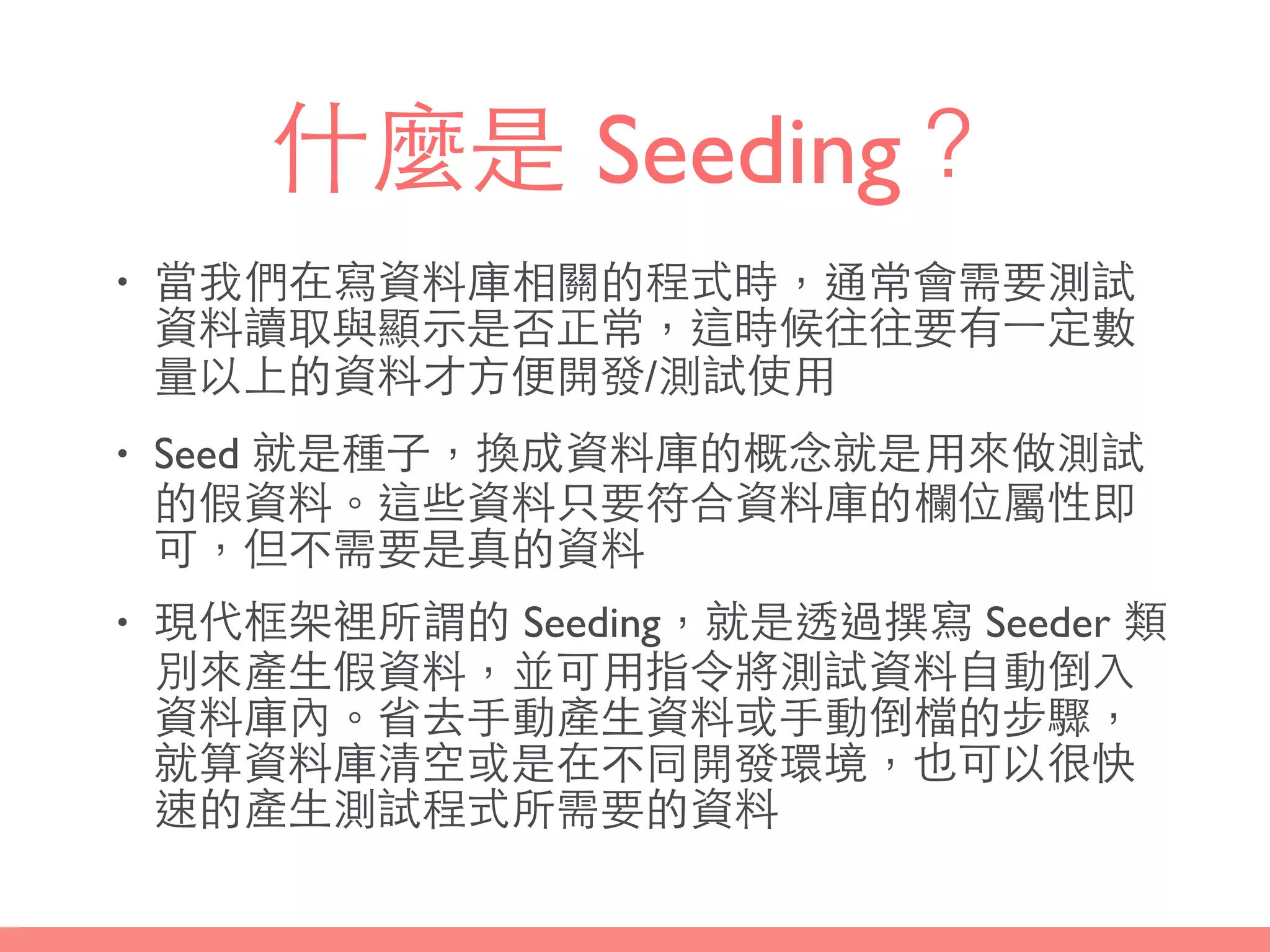 什麼是 Seeding？
• 當我們在寫資料庫相關的程式時，通常會需要測試
資料讀取與顯⽰示是否正常，這時候往往要有⼀一定數
量以上的資料才⽅方便開發/測試使⽤用
• Seed 就是種⼦子，換成資料庫的概念就是⽤用來做測試
的假資料。這些資料只要符合資料庫的欄位屬性即
可，但不需要是真的資料
• 現代框架裡所謂的 Seeding，就是透過撰寫 Seeder 類
別來產⽣生假資料，並可⽤用指令將測試資料⾃自動倒⼊入
資料庫內。省去⼿手動產⽣生資料或⼿手動倒檔的步驟，
就算資料庫清空或是在不同開發環境，也可以很快
速的產⽣生測試程式所需要的資料
 