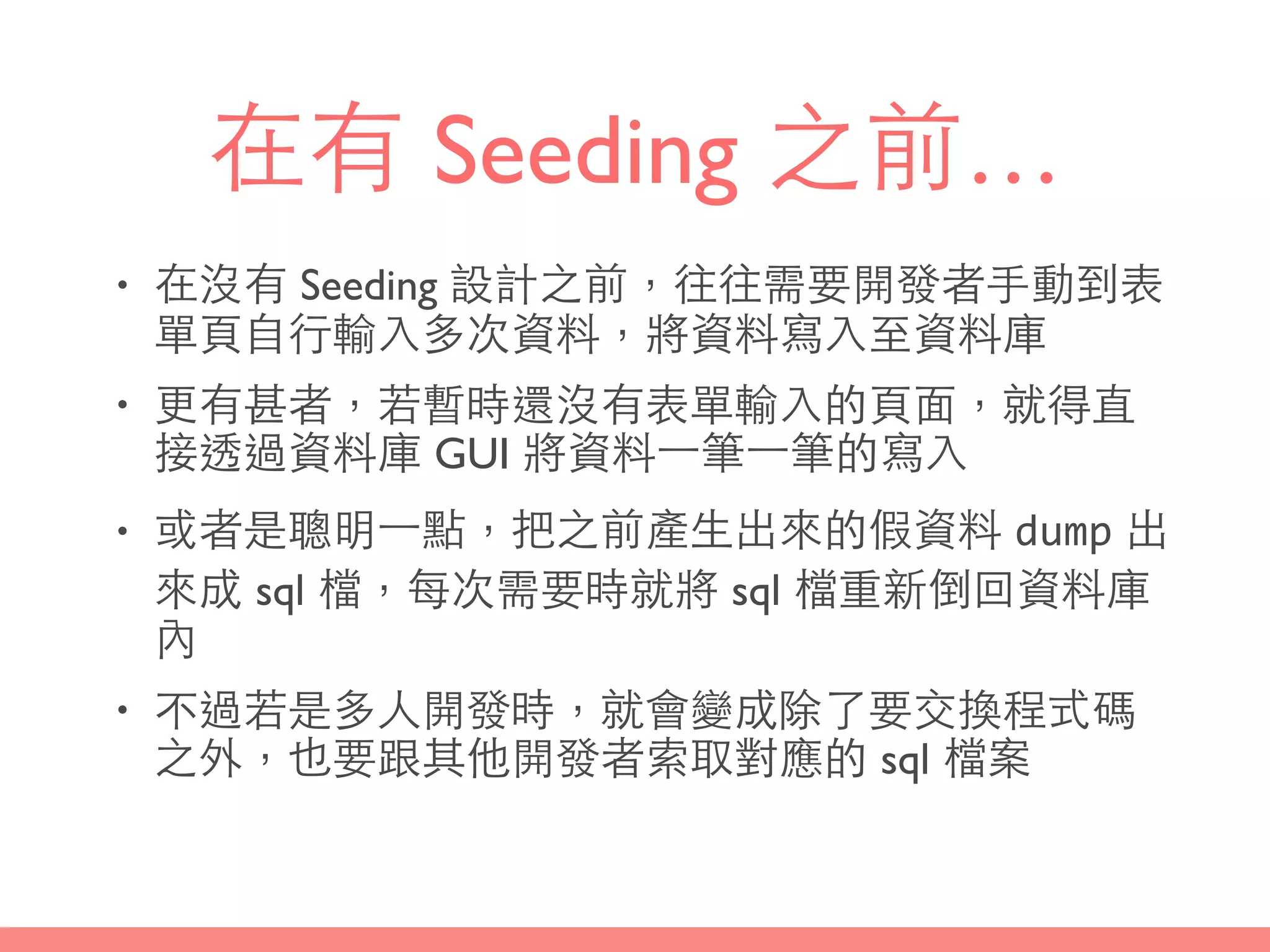 在有 Seeding 之前…
• 在沒有 Seeding 設計之前，往往需要開發者⼿手動到表
單⾴頁⾃自⾏行輸⼊入多次資料，將資料寫⼊入⾄至資料庫
• 更有甚者，若暫時還沒有表單輸⼊入的⾴頁⾯面，就得直
接透過資料庫 GUI 將資料⼀一筆⼀一筆的寫⼊入
• 或者是聰明⼀一點，把之前產⽣生出來的假資料 dump 出
來成 sql 檔，每次需要時就將 sql 檔重新倒回資料庫
內
• 不過若是多⼈人開發時，就會變成除了要交換程式碼
之外，也要跟其他開發者索取對應的 sql 檔案
 
