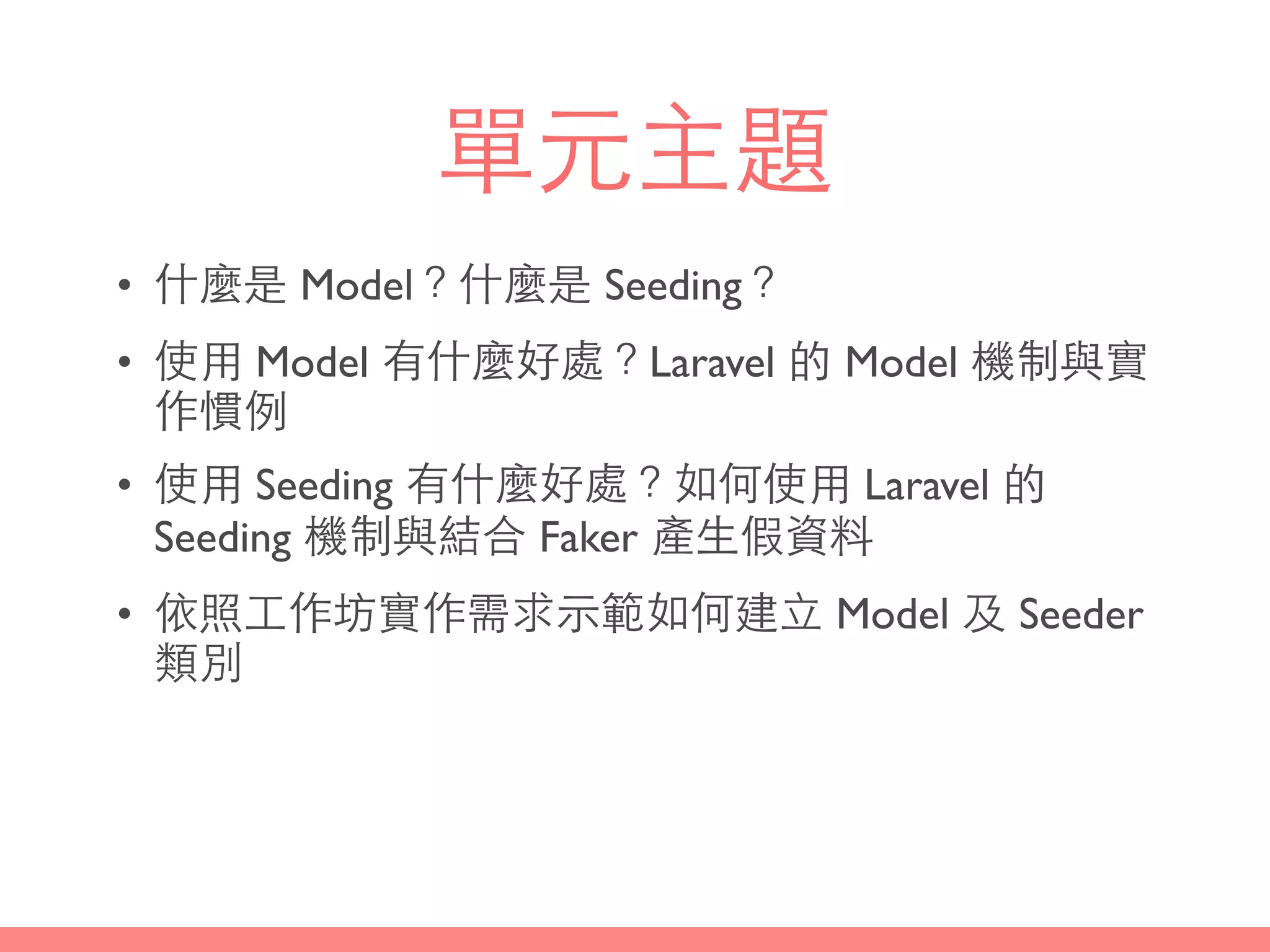 單元主題
• 什麼是 Model？什麼是 Seeding？
• 使⽤用 Model 有什麼好處？Laravel 的 Model 機制與實
作慣例
• 使⽤用 Seeding 有什麼好處？如何使⽤用 Laravel 的
Seeding 機制與結合 Faker 產⽣生假資料
• 依照⼯工作坊實作需求⽰示範如何建⽴立 Model 及 Seeder
類別
 
