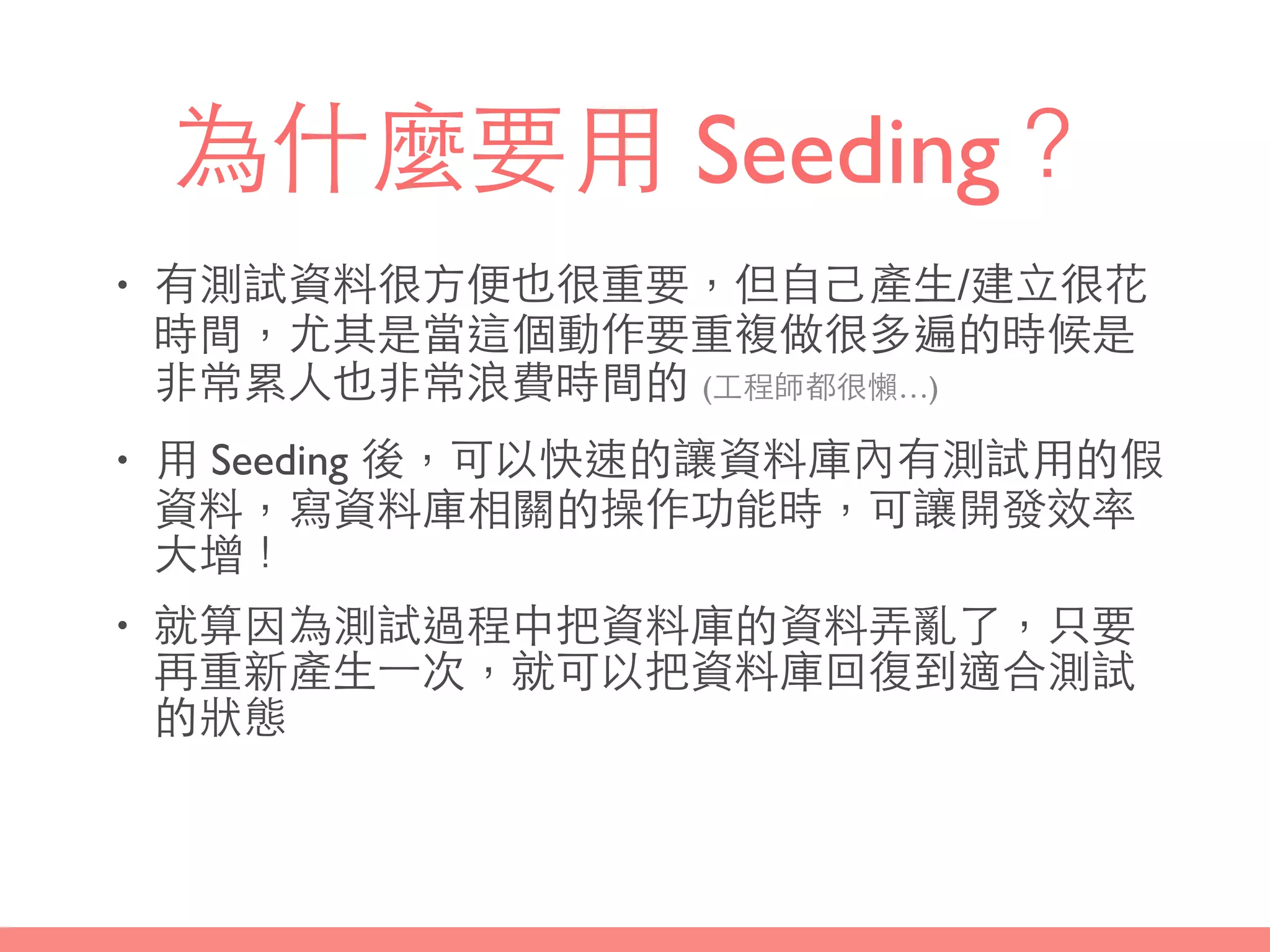 為什麼要⽤用 Seeding？
• 有測試資料很⽅方便也很重要，但⾃自⼰己產⽣生/建⽴立很花
時間，尤其是當這個動作要重複做很多遍的時候是
⾮非常累⼈人也⾮非常浪費時間的 (⼯工程師都很懶…)
• ⽤用 Seeding 後，可以快速的讓資料庫內有測試⽤用的假
資料，寫資料庫相關的操作功能時，可讓開發效率
⼤大增！
• 就算因為測試過程中把資料庫的資料弄亂了，只要
再重新產⽣生⼀一次，就可以把資料庫回復到適合測試
的狀態
 