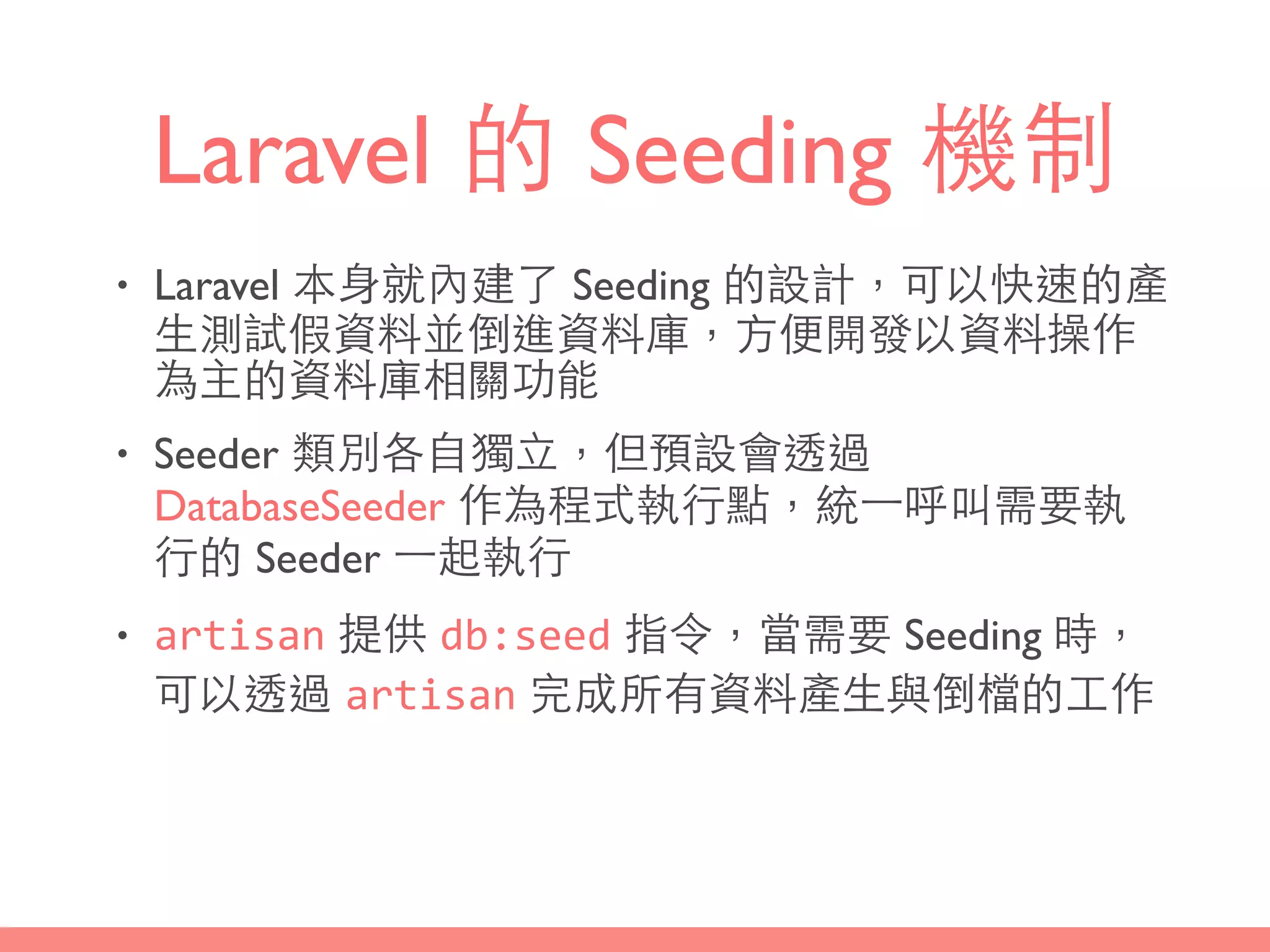 Laravel 的 Seeding 機制
• Laravel 本⾝身就內建了 Seeding 的設計，可以快速的產
⽣生測試假資料並倒進資料庫，⽅方便開發以資料操作
為主的資料庫相關功能
• Seeder 類別各⾃自獨⽴立，但預設會透過
DatabaseSeeder 作為程式執⾏行點，統⼀一呼叫需要執
⾏行的 Seeder ⼀一起執⾏行
• artisan 提供 db:seed 指令，當需要 Seeding 時，
可以透過 artisan 完成所有資料產⽣生與倒檔的⼯工作
 