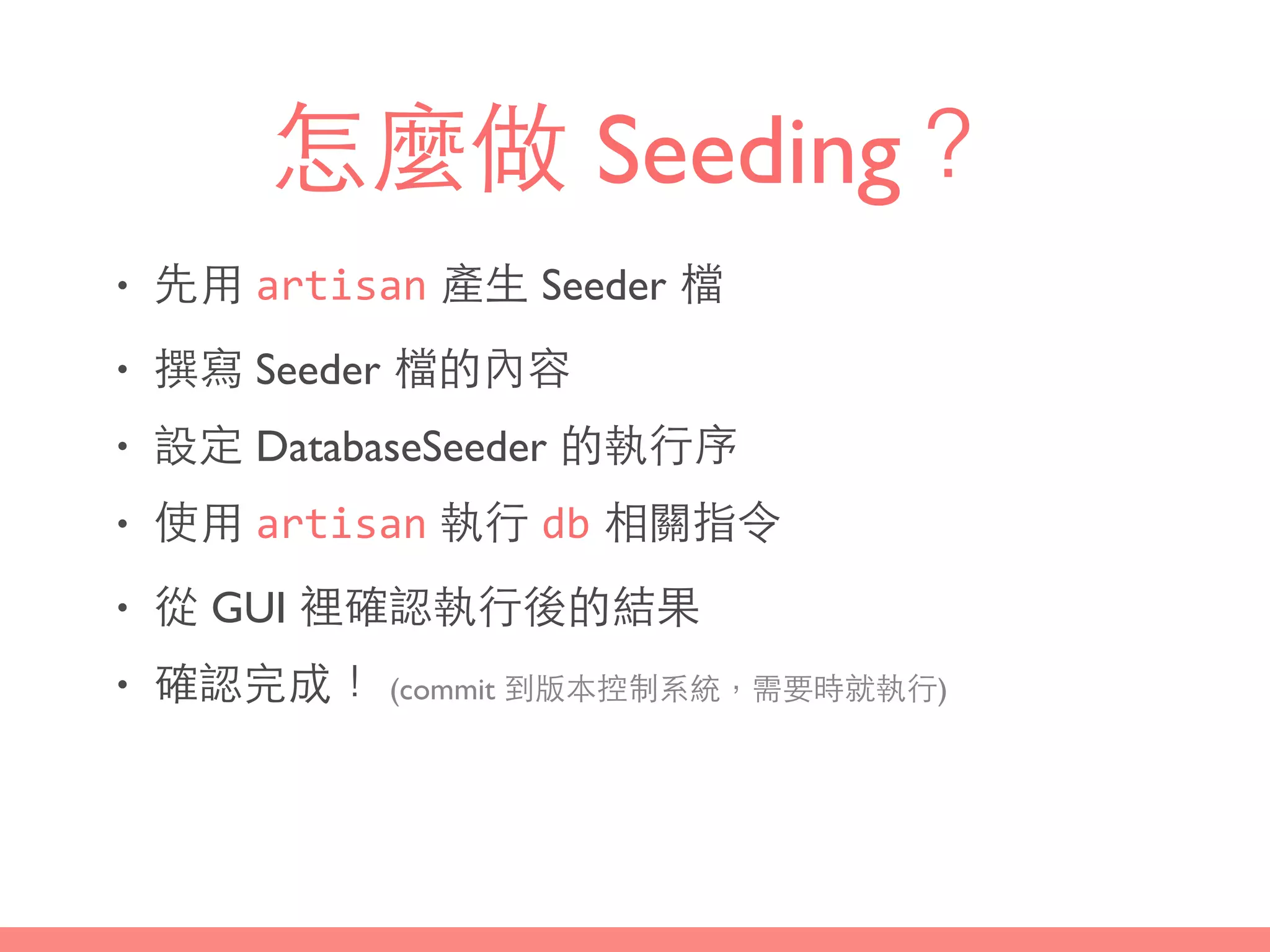 怎麼做 Seeding？
• 先⽤用 artisan 產⽣生 Seeder 檔
• 撰寫 Seeder 檔的內容
• 設定 DatabaseSeeder 的執⾏行序
• 使⽤用 artisan 執⾏行 db 相關指令
• 從 GUI 裡確認執⾏行後的結果
• 確認完成！ (commit 到版本控制系統，需要時就執⾏行)
 