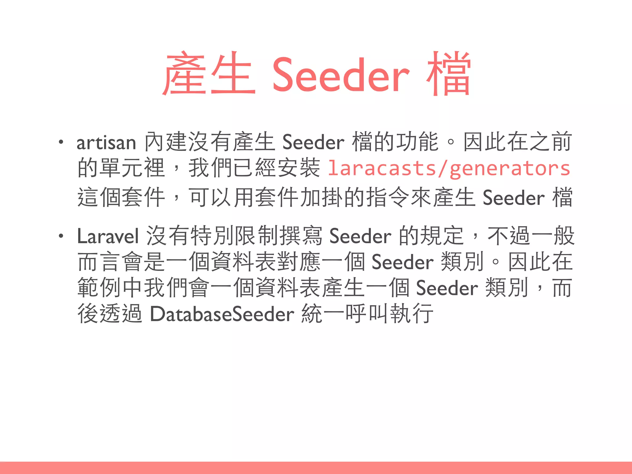 產⽣生 Seeder 檔
• artisan 內建沒有產⽣生 Seeder 檔的功能。因此在之前
的單元裡，我們已經安裝 laracasts/generators
這個套件，可以⽤用套件加掛的指令來產⽣生 Seeder 檔
• Laravel 沒有特別限制撰寫 Seeder 的規定，不過⼀一般
⽽而⾔言會是⼀一個資料表對應⼀一個 Seeder 類別。因此在
範例中我們會⼀一個資料表產⽣生⼀一個 Seeder 類別，⽽而
後透過 DatabaseSeeder 統⼀一呼叫執⾏行
 