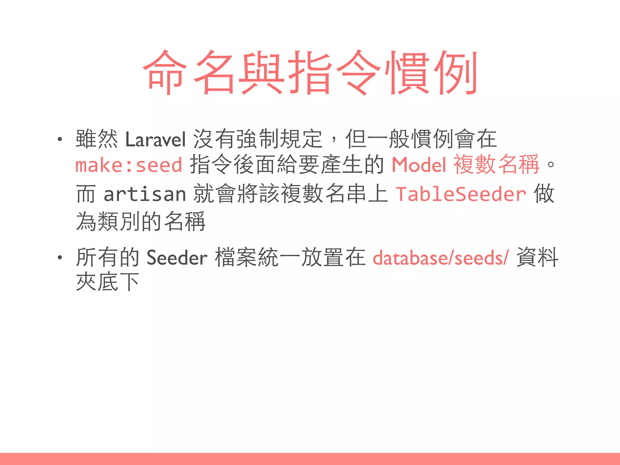 命名與指令慣例
• 雖然 Laravel 沒有強制規定，但⼀一般慣例會在
make:seed 指令後⾯面給要產⽣生的 Model 複數名稱。
⽽而 artisan 就會將該複數名串上 TableSeeder 做
為類別的名稱
• 所有的 Seeder 檔案統⼀一放置在 database/seeds/ 資料
夾底下
 