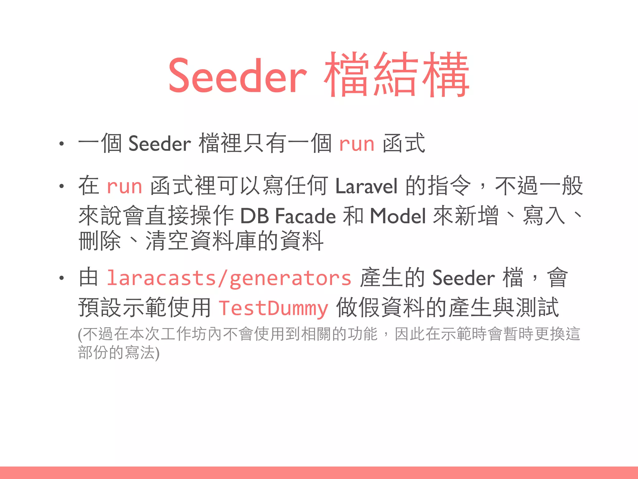 Seeder 檔結構
• ⼀一個 Seeder 檔裡只有⼀一個 run 函式
• 在 run 函式裡可以寫任何 Laravel 的指令，不過⼀一般
來說會直接操作 DB Facade 和 Model 來新增、寫⼊入、
刪除、清空資料庫的資料
• 由 laracasts/generators 產⽣生的 Seeder 檔，會
預設⽰示範使⽤用 TestDummy 做假資料的產⽣生與測試 
(不過在本次⼯工作坊內不會使⽤用到相關的功能，因此在⽰示範時會暫時更換這
部份的寫法)
 