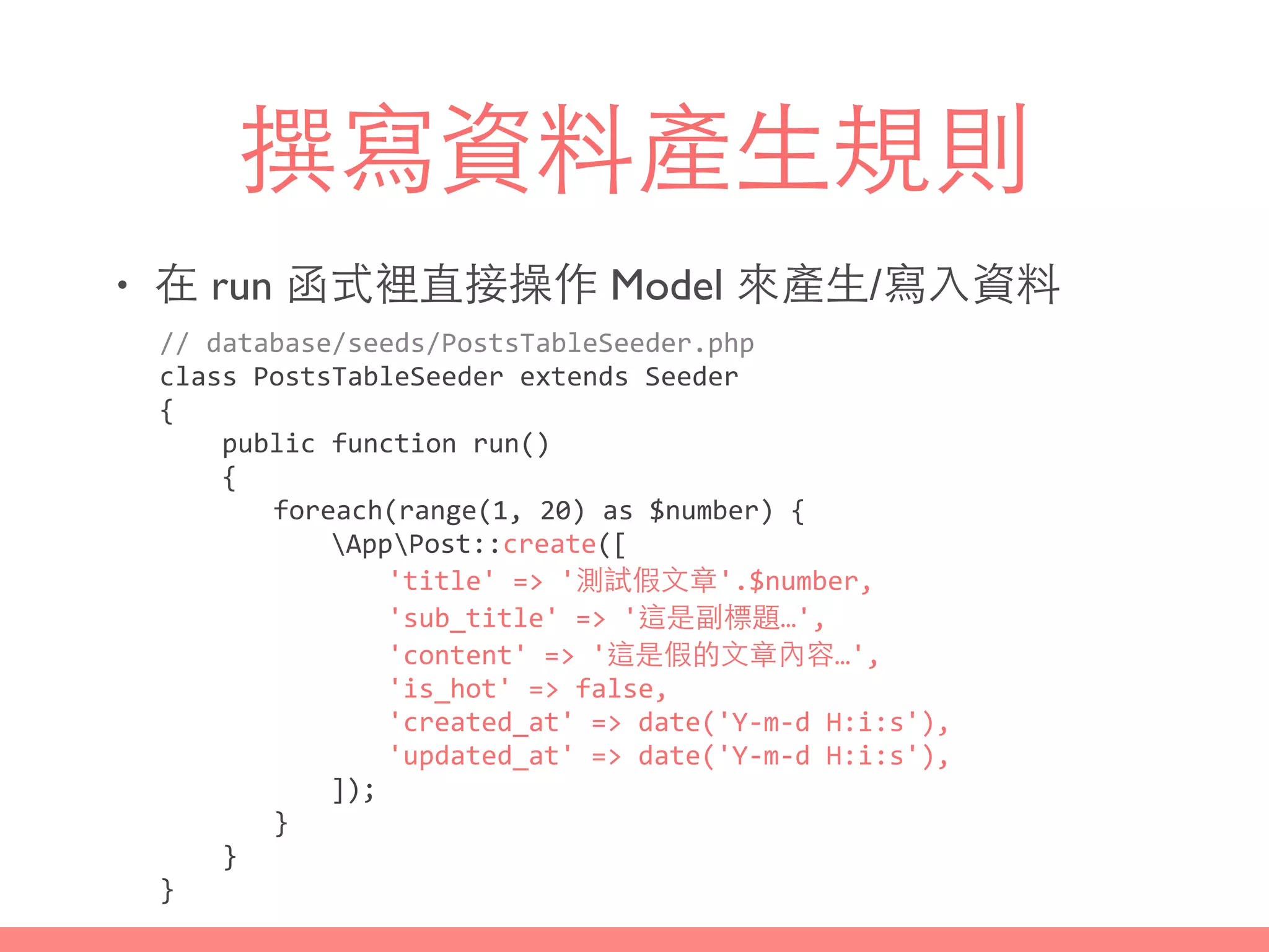 撰寫資料產⽣生規則
• 在 run 函式裡直接操作 Model 來產⽣生/寫⼊入資料
//	
  database/seeds/PostsTableSeeder.php	
  
class	
  PostsTableSeeder	
  extends	
  Seeder	
  
{	
  
	
  	
  	
  	
  public	
  function	
  run()	
  
	
  	
  	
  	
  {	
  
	
   	
   foreach(range(1,	
  20)	
  as	
  $number)	
  {	
  
	
   	
   	
   AppPost::create([	
  
	
   	
   	
   	
   'title'	
  =>	
  '測試假⽂文章'.$number,	
  
	
   	
   	
   	
   'sub_title'	
  =>	
  '這是副標題…',	
  
	
   	
   	
   	
   'content'	
  =>	
  '這是假的⽂文章內容…',	
  
	
   	
   	
   	
   'is_hot'	
  =>	
  false,	
  
	
   	
   	
   	
   'created_at'	
  =>	
  date('Y-­‐m-­‐d	
  H:i:s'),	
  
	
   	
   	
   	
   'updated_at'	
  =>	
  date('Y-­‐m-­‐d	
  H:i:s'),	
  
	
   	
   	
   ]);	
  
	
   	
   }	
  
	
  	
  	
  	
  }	
  
}
 