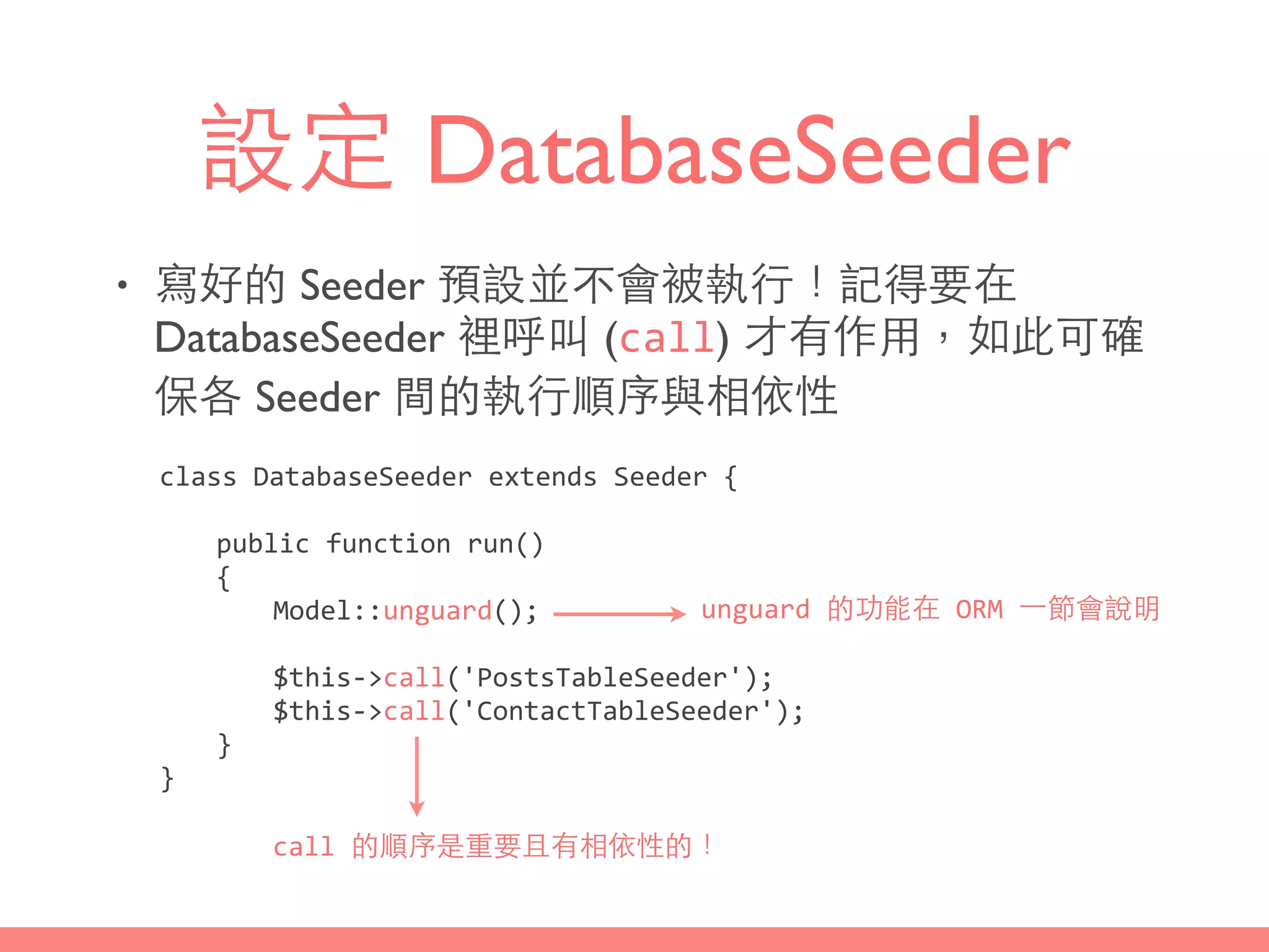 設定 DatabaseSeeder
• 寫好的 Seeder 預設並不會被執⾏行！記得要在
DatabaseSeeder 裡呼叫 (call) 才有作⽤用，如此可確
保各 Seeder 間的執⾏行順序與相依性
class	
  DatabaseSeeder	
  extends	
  Seeder	
  {	
  
	
   public	
  function	
  run()	
  
	
   {	
  
	
   	
   Model::unguard();	
  
	
   	
   $this-­‐>call('PostsTableSeeder');	
  
	
   	
   $this-­‐>call('ContactTableSeeder');	
  
	
   }	
  
}
call	
  的順序是重要且有相依性的！
unguard	
  的功能在	
  ORM	
  ⼀一節會說明
 