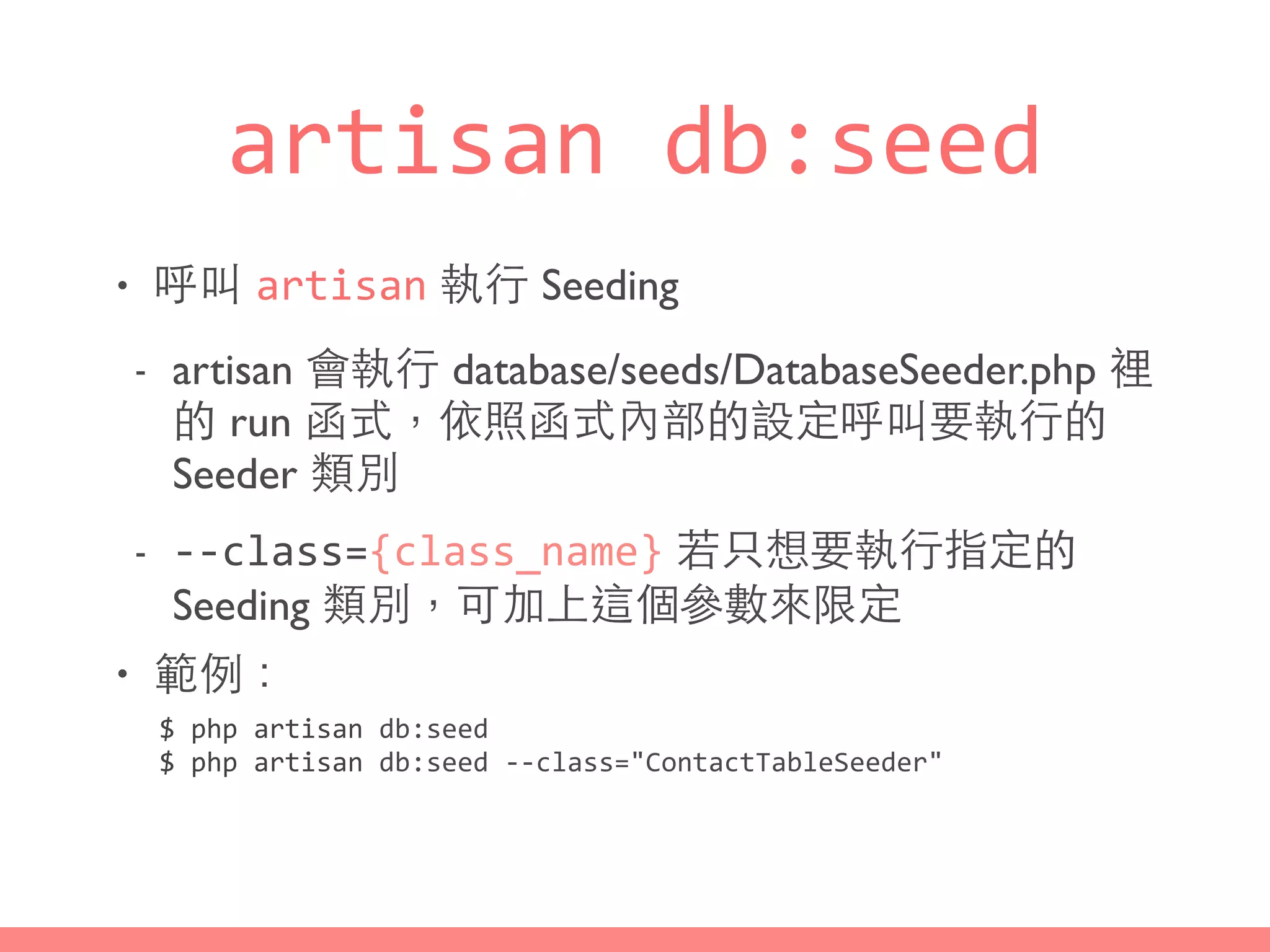 artisan	
  db:seed
• 呼叫 artisan 執⾏行 Seeding
- artisan 會執⾏行 database/seeds/DatabaseSeeder.php 裡
的 run 函式，依照函式內部的設定呼叫要執⾏行的
Seeder 類別
- -­‐-­‐class={class_name} 若只想要執⾏行指定的
Seeding 類別，可加上這個參數來限定
• 範例：
$	
  php	
  artisan	
  db:seed	
  
$	
  php	
  artisan	
  db:seed	
  -­‐-­‐class="ContactTableSeeder"
 
